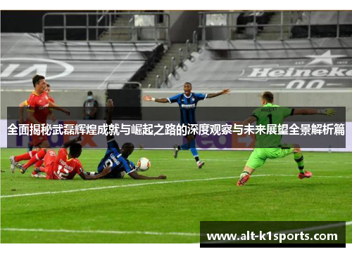 全面揭秘武磊辉煌成就与崛起之路的深度观察与未来展望全景解析篇