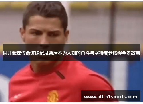 揭开武磊传奇进球纪录背后不为人知的奋斗与坚持成长旅程全景故事